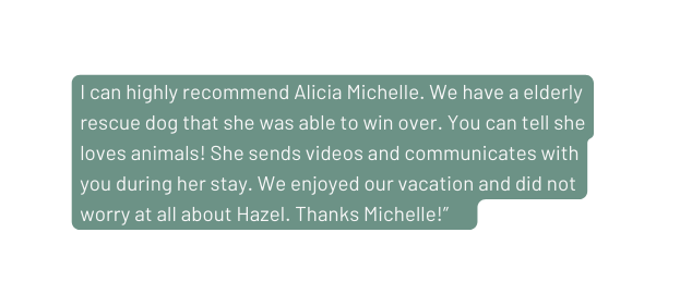 I can highly recommend Alicia Michelle We have a elderly rescue dog that she was able to win over You can tell she loves animals She sends videos and communicates with you during her stay We enjoyed our vacation and did not worry at all about Hazel Thanks Michelle