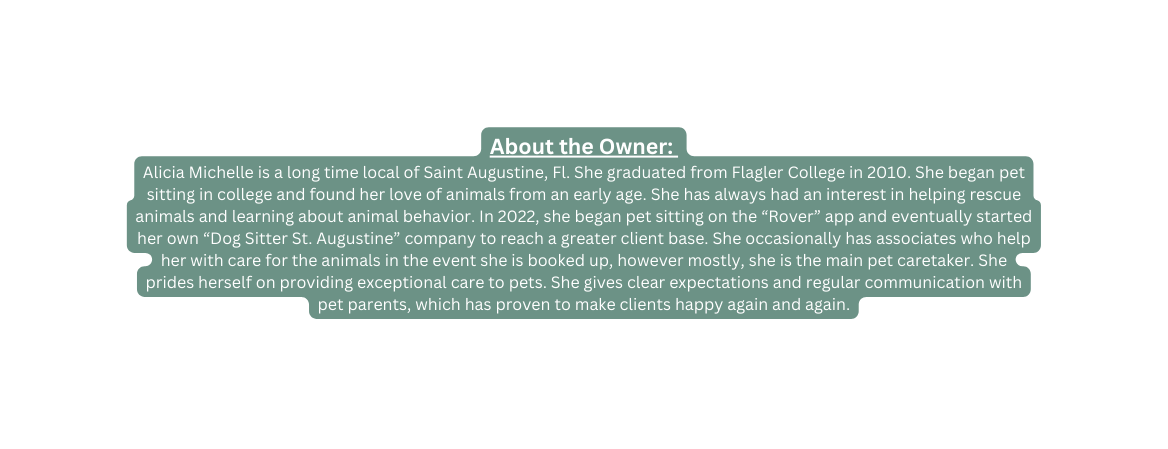 About the Owner Alicia Michelle is a long time local of Saint Augustine Fl She graduated from Flagler College in 2010 She began pet sitting in college and found her love of animals from an early age She has always had an interest in helping rescue animals and learning about animal behavior In 2022 she began pet sitting on the Rover app and eventually started her own Dog Sitter St Augustine company to reach a greater client base She occasionally has associates who help her with care for the animals in the event she is booked up however mostly she is the main pet caretaker She prides herself on providing exceptional care to pets She gives clear expectations and regular communication with pet parents which has proven to make clients happy again and again