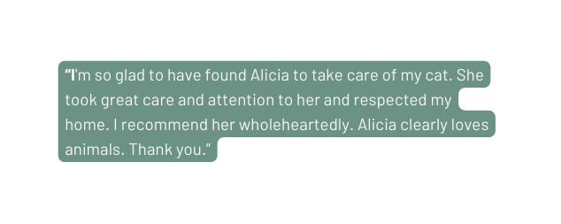 I m so glad to have found Alicia to take care of my cat She took great care and attention to her and respected my home I recommend her wholeheartedly Alicia clearly loves animals Thank you